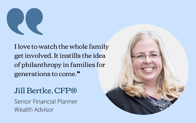 I love to watch the whole family get involved. It instills the idea of philanthropy in families for generations to come. - Jill Bertke, CFP®